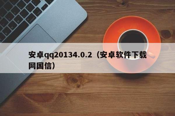 安卓qq20134.0.2（安卓软件下载网国信）