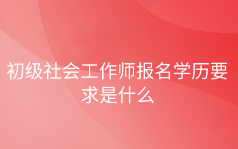 中级社会工作师报考条件是什么，初级社会工作者职业资格证书报考条件