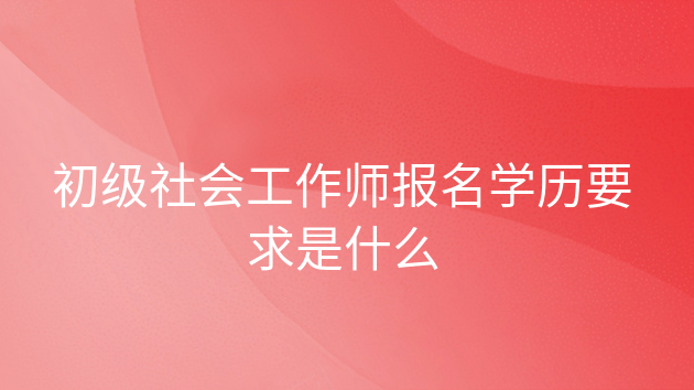 中级社会工作师报考条件是什么，初级社会工作者职业资格证书报考条件