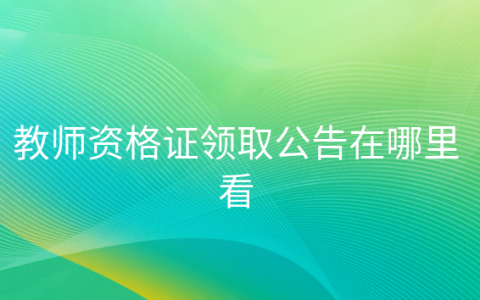 教师资格证书领取公告在哪里看，在哪个网站可以查询教师资格证领取时间