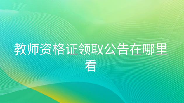 教师资格证书领取公告在哪里看，在哪个网站可以查询教师资格证领取时间